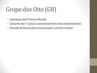 Grupo dos Oito (G8)
• Lideranças do Primeiro Mundo
• Conjunto dos 7 países economicamente mais desenvolvidos
• Entrada da Rússia pela interlocução e arsenal nuclear
 