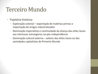 Terceiro Mundo
• Trajetória histórica:
  • Exploração colonial – exportação de matérias-primas e
    importação de artigos industrializados
  • Dominação imperialista e continuidade da aliança das elites locais
    aos interesses estrangeiros no pós-independência
  • Dominação cultural externa – valores das elites locais ou das
    sociedades capitalistas do Primeiro Mundo
 