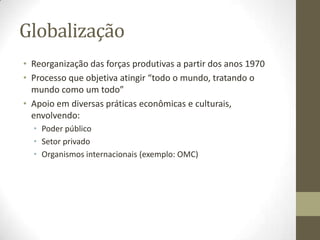 Globalização
• Reorganização das forças produtivas a partir dos anos 1970
• Processo que objetiva atingir “todo o mundo, tratando o
  mundo como um todo”
• Apoio em diversas práticas econômicas e culturais,
  envolvendo:
  • Poder público
  • Setor privado
  • Organismos internacionais (exemplo: OMC)
 