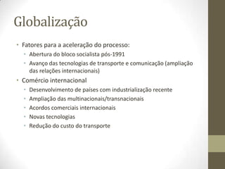Globalização
• Fatores para a aceleração do processo:
  • Abertura do bloco socialista pós-1991
  • Avanço das tecnologias de transporte e comunicação (ampliação
    das relações internacionais)
• Comércio internacional
  •   Desenvolvimento de países com industrialização recente
  •   Ampliação das multinacionais/transnacionais
  •   Acordos comerciais internacionais
  •   Novas tecnologias
  •   Redução do custo do transporte
 