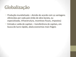 Globalização
• Produção mundializada – divisão de acordo com as vantagens
  oferecidas por cada país (mão de obra barata, ou
  especializada, infraestrutura, incentivos fiscais, impostos)
• Entrada e saída de capitais – transferência de capitais, em
  busca do lucro rápido, abala economias mais frágeis
 
