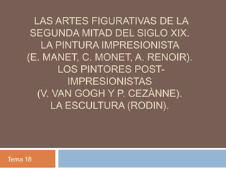 LAS ARTES FIGURATIVAS DE LA
SEGUNDA MITAD DEL SIGLO XIX.
LA PINTURA IMPRESIONISTA
(E. MANET, C. MONET, A. RENOIR).
LOS PINTORES POST-
IMPRESIONISTAS
(V. VAN GOGH Y P. CEZÀNNE).
LA ESCULTURA (RODIN).
Tema 18
 