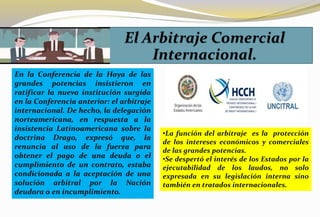 En la Conferencia de la Haya de las
grandes potencias insistieron en
ratificar la nueva institución surgida
en la Conferencia anterior: el arbitraje
internacional. De hecho, la delegación
norteamericana, en respuesta a la
insistencia Latinoamericana sobre la
doctrina Drago, expresó que, la
renuncia al uso de la fuerza para
obtener el pago de una deuda o el
cumplimiento de un contrato, estaba
condicionada a la aceptación de una
solución arbitral por la Nación
deudora o en incumplimiento.
•La función del arbitraje es la protección
de los intereses económicos y comerciales
de las grandes potencias.
•Se despertó el interés de los Estados por la
ejecutabilidad de los laudos, no solo
expresada en su legislación interna sino
también en tratados internacionales.
 