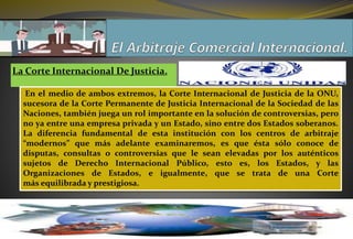 La Corte Internacional De Justicia.
En el medio de ambos extremos, la Corte Internacional de Justicia de la ONU,
sucesora de la Corte Permanente de Justicia Internacional de la Sociedad de las
Naciones, también juega un rol importante en la solución de controversias, pero
no ya entre una empresa privada y un Estado, sino entre dos Estados soberanos.
La diferencia fundamental de esta institución con los centros de arbitraje
“modernos” que más adelante examinaremos, es que ésta sólo conoce de
disputas, consultas o controversias que le sean elevadas por los auténticos
sujetos de Derecho Internacional Público, esto es, los Estados, y las
Organizaciones de Estados, e igualmente, que se trata de una Corte
más equilibrada y prestigiosa.
 