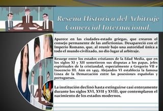 Aparece en las ciudades-estado griegas, que crearon el
consejo permanente de las anfictionías. Desapareció con el
Imperio Romano, que, al reunir bajo una autoridad única a
todo el mundo civilizado, no dio lugar al arbitraje.
Resurge entre los estados cristianos de la Edad Media, que en
los siglos XI y XII sometieron sus disputas a los papas, jefes
espirituales de la cristiandad, especialmente a Gregorio VII e
Inocencio III. Aún en 1493, Alejandro VI establecía la famosa
Línea de la Demarcación entre las posesiones españolas y
portuguesas.
La institución declinó hasta extinguirse casi enteramente
durante los siglos XVI, XVII y XVIII, que contemplaron el
nacimiento de los estados modernos.
 