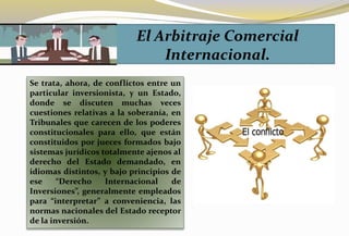 Se trata, ahora, de conflictos entre un
particular inversionista, y un Estado,
donde se discuten muchas veces
cuestiones relativas a la soberanía, en
Tribunales que carecen de los poderes
constitucionales para ello, que están
constituidos por jueces formados bajo
sistemas jurídicos totalmente ajenos al
derecho del Estado demandado, en
idiomas distintos, y bajo principios de
ese “Derecho Internacional de
Inversiones”, generalmente empleados
para “interpretar” a conveniencia, las
normas nacionales del Estado receptor
de la inversión.
El Arbitraje Comercial
Internacional.
 