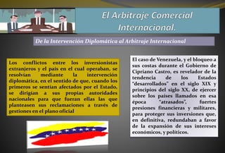 De la Intervención Diplomática al Arbitraje Internacional
Los conflictos entre los inversionistas
extranjeros y el país en el cual operaban, se
resolvían mediante la intervención
diplomática, en el sentido de que, cuando los
primeros se sentían afectados por el Estado,
se dirigían a sus propias autoridades
nacionales para que fueran ellas las que
planteasen sus reclamaciones a través de
gestiones en el plano oficial
El caso de Venezuela, y el bloqueo a
sus costas durante el Gobierno de
Cipriano Castro, es revelador de la
tendencia de los Estados
“desarrollados” en el siglo XIX y
principios del siglo XX, de ejercer
sobre los países llamados en esa
época “atrasados”, fuertes
presiones financieras y militares,
para proteger sus inversiones que,
en definitiva, redundaban a favor
de la expansión de sus intereses
económicos, y políticos.
 