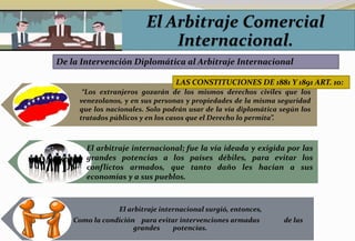 De la Intervención Diplomática al Arbitraje Internacional
El arbitraje internacional surgió, entonces,
Como la condición para evitar intervenciones armadas de las
grandes potencias.
“Los extranjeros gozarán de los mismos derechos civiles que los
venezolanos, y en sus personas y propiedades de la misma seguridad
que los nacionales. Solo podrán usar de la vía diplomática según los
tratados públicos y en los casos que el Derecho lo permita”.
LAS CONSTITUCIONES DE 1881 Y 1891 ART. 10:
El arbitraje internacional; fue la vía ideada y exigida por las
grandes potencias a los países débiles, para evitar los
conflictos armados, que tanto daño les hacían a sus
economías y a sus pueblos.
 