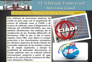 De la Intervención Diplomática al Arbitraje Internacional
Este arbitraje de inversiones moderno, ha
tenido un gran auge con el surgimiento de
centros de arbitraje como el CIADI, y de
normas de arbitraje como el Reglamento de
Arbitraje del CNUDMI-UNCITRAL, que más
adelante abordaremos. Sin embargo, fue la
masificación de los Tratados Bilaterales de
Inversiones (TBI) lo que le dio el mayor
impulso. Estos TBIs, cuyo objeto es otorgar
protección a los inversionistas extranjeros
por distintos supuestos de hecho, limitar las
potestades soberanas de los Estados, incluso
las de simple regulación, y otorgar la
posibilidad de demandar directamente al
Estado anfitrión ante un tribunal arbitral
internacional, surgieron a partir de 1959,
fecha en la cual se firmó el primero de ellos,
entre Alemania y Pakistán.
 