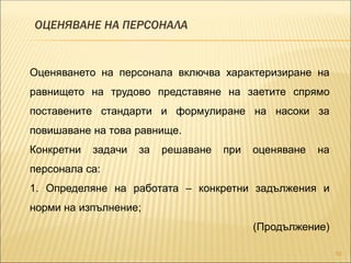 ОЦЕНЯВАНЕ НА ПЕРСОНАЛА
10
Оценяването на персонала включва характеризиране на
равнището на трудово представяне на заетите спрямо
поставените стандарти и формулиране на насоки за
повишаване на това равнище.
Конкретни задачи за решаване при оценяване на
персонала са:
1. Определяне на работата – конкретни задължения и
норми на изпълнение;
(Продължение)
 