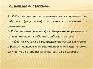 ОЦЕНЯВАНЕ НА ПЕРСОНАЛА
11
2. Избор на методи за оценяване на изпълнението на
работата (резултатите) от наетите работници и
специалисти;
3. Избор на метод (система) за обвързване на резултатите
от изпълнението на работата с работната заплата;
4. Избор на система за разпределение на допълнителния
ефект от повишаване на ефективността на труда (система
за участие в печалбата на служителите във фирмата).
 