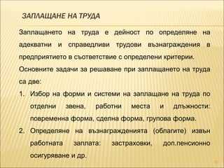 ЗАПЛАЩАНЕ НА ТРУДА
12
Заплащането на труда е дейност по определяне на
адекватни и справедливи трудови възнаграждения в
предприятието в съответствие с определени критерии.
Основните задачи за решаване при заплащането на труда
са две:
1. Избор на форми и системи на заплащане на труда по
отделни звена, работни места и длъжности:
повременна форма, сделна форма, групова форма.
2. Определяне на възнагражденията (облагите) извън
работната заплата: застраховки, доп.пенсионно
осигуряване и др.
 