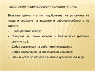 БЕЗОПАСНИ И ЗДРАВОСЛОВНИ УСЛОВИЯ НА ТРУД
13
Включва дейностите по подобряване на условията на
труда и опазване на здравето и работоспособността на
заетите.
- Чиста работна среда;
- Средства за лична хигиена и безопасност (работни
дрехи и др.);
- Добра осветеност на работните помещения;
- Добра вентилация на работните помещения;
- Стаи и места за отдих и почивка с кухненски кът и др.
 