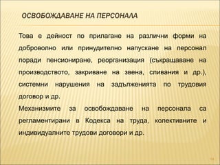 ОСВОБОЖДАВАНЕ НА ПЕРСОНАЛА
14
Това е дейност по прилагане на различни форми на
доброволно или принудително напускане на персонал
поради пенсиониране, реорганизация (съкращаване на
производството, закриване на звена, сливания и др.),
системни нарушения на задълженията по трудовия
договор и др.
Механизмите за освобождаване на персонала са
регламентирани в Кодекса на труда, колективните и
индивидуалните трудови договори и др.
 