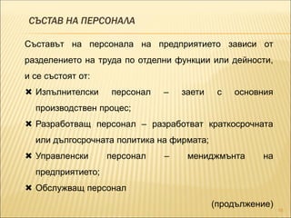 СЪСТАВ НА ПЕРСОНАЛА
16
Съставът на персонала на предприятието зависи от
разделението на труда по отделни функции или дейности,
и се състоят от:
 Изпълнителски персонал – заети с основния
производствен процес;
 Разработващ персонал – разработват краткосрочната
или дългосрочната политика на фирмата;
 Управленски персонал – мениджмънта на
предприятието;
 Обслужващ персонал
(продължение)
 