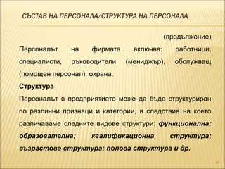СЪСТАВ НА ПЕРСОНАЛА/СТРУКТУРА НА ПЕРСОНАЛА
17
(продължение)
Персоналът на фирмата включва: работници,
специалисти, ръководители (мениджър), обслужващ
(помощен персонал); охрана.
Структура
Персоналът в предприятието може да бъде структуриран
по различни признаци и категории, в следствие на което
различаваме следните видове структури: функционална;
образователна; квалификационна структура;
възрастова структура; полова структура и др.
 