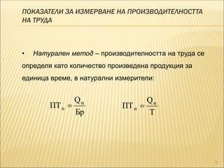 ПОКАЗАТЕЛИ ЗА ИЗМЕРВАНЕ НА ПРОИЗВОДИТЕЛНОСТТА
НА ТРУДА
19
Т
Q
ПТ н
н 
Бр
Q
ПТ н
н 
• Натурален метод – производителността на труда се
определя като количество произведена продукция за
единица време, в натурални измерители:
 