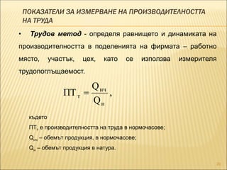 ПОКАЗАТЕЛИ ЗА ИЗМЕРВАНЕ НА ПРОИЗВОДИТЕЛНОСТТА
НА ТРУДА
20
• Трудов метод - определя равнището и динамиката на
производителността в поделенията на фирмата – работно
място, участък, цех, като се използва измерителя
трудопоглъщаемост.
,
Q
Q
ПТ
н
нч
т 
където
ПТт е производителността на труда в нормочасове;
Qнч – обемът продукция, в нормочасове;
Qн – обемът продукция в натура.
 