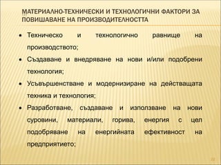 МАТЕРИАЛНО-ТЕХНИЧЕСКИ И ТЕХНОЛОГИЧНИ ФАКТОРИ ЗА
ПОВИШАВАНЕ НА ПРОИЗВОДИТЕЛНОСТТА
22
 Техническо и технологично равнище на
производството;
 Създаване и внедряване на нови и/или подобрени
технология;
 Усъвършенстване и модернизиране на действащата
техника и технология;
 Разработване, създаване и използване на нови
суровини, материали, горива, енергия с цел
подобряване на енергийната ефективност на
предприятието;
 