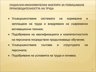 СОЦИАЛНО-ИКОНОМИЧЕСКИ ФАКТОРИ ЗА ПОВИШАВАНЕ
ПРОИЗВОДИТЕЛНОСТТА НА ТРУДА
23
 Усъвършенстване системата на нормиране и
заплащане на труда и внедряване на съвременни
мотивационни техники;
 Подобряване на квалификацията и компетентностите
на персонала посредством продължаващо обучение;
 Усъвършенстване състава и структурата на
персонала;
 Подобряване на условията на труда и почивка.
 
