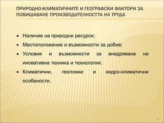 ПРИРОДНО-КЛИМАТИЧНИТЕ И ГЕОГРАФСКИ ФАКТОРИ ЗА
ПОВИШАВАНЕ ПРОИЗВОДИТЕЛНОСТТА НА ТРУДА
24
 Наличие на природни ресурси;
 Местоположение и възможности за добив;
 Условия и възможности за внедряване на
иновативна техника и технология;
 Климатични, геоложки и хидро-климатични
особености.
 