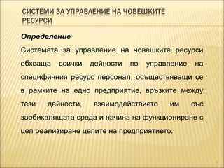 СИСТЕМИ ЗА УПРАВЛЕНИЕ НА ЧОВЕШКИТЕ
РЕСУРСИ
3
Определение
Системата за управление на човешките ресурси
обхваща всички дейности по управление на
специфичния ресурс персонал, осъществяващи се
в рамките на едно предприятие, връзките между
тези дейности, взаимодействието им със
заобикалящата среда и начина на функциониране с
цел реализиране целите на предприятието.
 