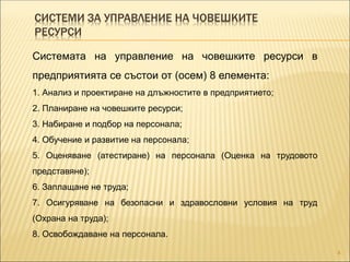 СИСТЕМИ ЗА УПРАВЛЕНИЕ НА ЧОВЕШКИТЕ
РЕСУРСИ
4
Системата на управление на човешките ресурси в
предприятията се състои от (осем) 8 елемента:
1. Анализ и проектиране на длъжностите в предприятието;
2. Планиране на човешките ресурси;
3. Набиране и подбор на персонала;
4. Обучение и развитие на персонала;
5. Оценяване (атестиране) на персонала (Оценка на трудовото
представяне);
6. Заплащане не труда;
7. Осигуряване на безопасни и здравословни условия на труд
(Охрана на труда);
8. Освобождаване на персонала.
 