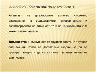 АНАЛИЗ И ПРОЕКТИРАНЕ НА ДЛЪЖНОСТИТЕ
5
Анализът на длъжностите включва системно
изследване на съдържанието, отговорностите и
взаимовръзките на длъжностите и на изискванията към
техните изпълнители.
Длъжността е съвкупност от трудови задачи и трудови
задължения, които са достатъчно сходни, за да се
групират заедно и да се възложат за изпълнение от
един човек.
 
