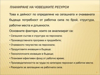 ПЛАНИРАНЕ НА ЧОВЕШКИТЕ РЕСУРСИ
6
Това е дейност по определяне на сегашната и очакваната
бъдеща потребност от работна сила по брой, структура,
работни места и длъжности.
Основните фактори, които се анализират са:
• Сегашния състав и структура на персонала;
• Производствената програма и продажбите;
• Очакваното текучество на персонала;
• Продуктовите иновации в бъдеще;
• Технологичните иновации в бъдеще;
• Плановия ефективен фонд от работно време;
• Производителността на труда по категории персонал и работни места;
• Разходите за заплащане на работната сила.
 