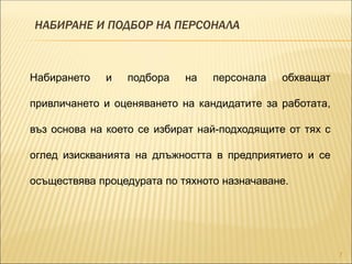 НАБИРАНЕ И ПОДБОР НА ПЕРСОНАЛА
7
Набирането и подбора на персонала обхващат
привличането и оценяването на кандидатите за работата,
въз основа на което се избират най-подходящите от тях с
оглед изискванията на длъжността в предприятието и се
осъществява процедурата по тяхното назначаване.
 