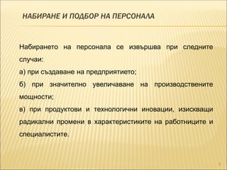 НАБИРАНЕ И ПОДБОР НА ПЕРСОНАЛА
8
Набирането на персонала се извършва при следните
случаи:
а) при създаване на предприятието;
б) при значително увеличаване на производствените
мощности;
в) при продуктови и технологични иновации, изискващи
радикални промени в характеристиките на работниците и
специалистите.
 