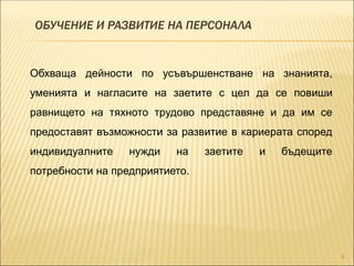 ОБУЧЕНИЕ И РАЗВИТИЕ НА ПЕРСОНАЛА
9
Обхваща дейности по усъвършенстване на знанията,
уменията и нагласите на заетите с цел да се повиши
равнището на тяхното трудово представяне и да им се
предоставят възможности за развитие в кариерата според
индивидуалните нужди на заетите и бъдещите
потребности на предприятието.
 