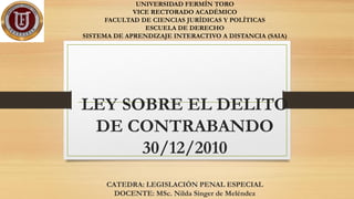 UNIVERSIDAD FERMÍN TORO
VICE RECTORADO ACADÉMICO
FACULTAD DE CIENCIAS JURÍDICAS Y POLÍTICAS
ESCUELA DE DERECHO
SISTEMA DE APRENDIZAJE INTERACTIVO A DISTANCIA (SAIA)
LEY SOBRE EL DELITO
DE CONTRABANDO
30/12/2010
CATEDRA: LEGISLACIÓN PENAL ESPECIAL
DOCENTE: MSc. Nilda Singer de Meléndez
 