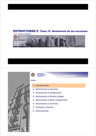 DEPARTAMENTO DE ESTRUCTURAS Y CONSTRUCCIÓN
CARLOS JOSÉ PARRA COSTA, Dr. Arquitecto
DEPARTAMENTO DE ESTRUCTURAS Y CONSTRUCCIÓN
CARLOS JOSÉ PARRA COSTA, Dr. Arquitecto
UNIVERSIDAD
POLITECNICA DE
CARTAGENA
DEPARTAMENTO
ESTRUCTURAS Y
CONSTRUCCIÓN
curso académico 2006/2007
ESTRUCTURAS II Tema 19 Resistencia de las secciones
estructuras 2
UNIVERSIDAD
POLITECNICA DE
CARTAGENA
2 / 38Dr. Carlos José Parra Costa
índice
1. Introducción
2. Resistencia a tracción
3. Resistencia a compresión
4. Resistencia a flexión simple
5. Resistencia a flexo-compresión
6. Resistencia a cortante
7. Cortante y flector
8. Deformación
 