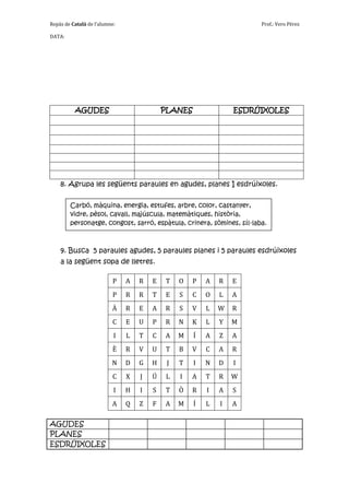 Repàs de Català de l’alumne:                                           Prof.: Vero Pérez

DATA:




          AGUDES                           PLANES               ESDRÚIXOLES




    8. Agrupa les següents paraules en agudes, planes I esdrúixoles.

        Carbó, màquina, energia, estufes, arbre, color, castanyer,
        vidre, pèsol, cavall, majúscula, matemàtiques, història,
        personatge, congost, sarró, espàtula, crinera, sòmines, síl·laba.



    9. Busca 5 paraules agudes, 5 paraules planes i 5 paraules esdrúixoles
    a la següent sopa de lletres.

                          P    A   R   E   T    O   P   A   R   E
                          P    R   R   T   E    S   C   O   L   A
                          À    R   E   A   R    S   V   L   W   R
                          C    E   U   P   R    N   K   L   Y   M
                           I   L   T   C   A    M   Í   A   Z   A
                          È    R   V   U   T    B   V   C   A   R
                          N    D   G   H    J   T   I   N   D   I
                          C    X   J   Ú   L    I   A   T   R   W
                           I   H   I   S   T    Ò   R   I   A   S
                          A    Q   Z   F   A    M   Í   L   I   A

AGUDES
PLANES
ESDRÚIXOLES
 