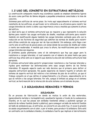 1.2 USO DEL CONCRETO EN ESTRUCTURAS METÁLICAS
La construcción compuesta resulta muy económica cuando se emplean elementos ligeros
de acero como perfiles de lámina delgada o pequeñas armaduras conectadas a la losa de
concreto.
Sistemas para edificios de varios pisos. Se trata aquí especialmente el sistema vertical
resistente de los edificios, en particular en lo referente a su eficiencia para resistir las
cargas laterales de viento o sismo cuya importancia crece a medida que aumenta la altura
del edificio.
Lo ideal sería que el sistema estructural que se requiere y que representa la solución
óptima para resistir las cargas verticales de diseño, resultase suficiente para resistir
también sin modificación alguna también las cargas laterales contando para ello con la
reducción en los factores de seguridad que admiten las normas de diseño para resistir
esta última condición de carga por ser de tipo accidental. Sin embargo, esto llega a ser
cierto solo en edificios de pocos pisos y en zonas donde las acciones de diseño por sismo
o viento son moderadas. A medida que crece la altura, las modificaciones para resistir
cargas laterales son mayores.
El problema puede plantearse como el de sobreprecio que hay que pagar para la
resistencia a cargas laterales, el cual aumenta con el número de pisos hasta que para
edificios muy altos este es el aspecto que domina la elección del sistema estructural más
apropiado.
El sistema estructural debe permitir proporcionar resistencia a las fuerzas laterales y
rigidez para mantener las deformaciones ante esas cargas dentro de los límites
tolerables. El segundo aspecto suele ser más decisivo que el primero para definir el
esquema estructural apropiado. No puede separarse de manera tajante el estudio del
sistema de soporte vertical del relativo a los sistemas de piso de un edificio, ya que el
trabajo conjunto es el que define el comportamiento y la eficacia, especialmente en lo
que se refiere a las cargas laterales. Por ello, aunque el énfasis se ponga en el sistema
vertical, se hará mención de la interacción de este sistema con el sistema de piso.


               1.3 SOLDADURAS REMACHES Y PERNOS

                                     SOLDADURA
Es un proceso de fabricación en donde se realiza la unión de dos materiales,
(generalmente metales o termoplásticos), usualmente logrado a través de la coalescencia
(fusión), en la cual las piezas son soldadas fundiendo ambas y pudiendo agregar un
material de relleno fundido (metal o plástico), para conseguir un baño de material fundido
(el baño de soldadura) que, al enfriarse, se convierte en una unión fija. A veces la presión
es usada conjuntamente con el calor, o por sí misma, para producir la soldadura. Esto está
en contraste con la soldadura blanda y la soldadura fuerte que implican el derretimiento
 