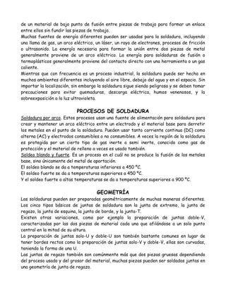 de un material de bajo punto de fusión entre piezas de trabajo para formar un enlace
entre ellos sin fundir las piezas de trabajo.
Muchas fuentes de energía diferentes pueden ser usadas para la soldadura, incluyendo
una llama de gas, un arco eléctrico, un láser, un rayo de electrones, procesos de fricción
o ultrasonido. La energía necesaria para formar la unión entre dos piezas de metal
generalmente proviene de un arco eléctrico. La energía para soldaduras de fusión o
termoplásticos generalmente proviene del contacto directo con una herramienta o un gas
caliente.
Mientras que con frecuencia es un proceso industrial, la soldadura puede ser hecha en
muchos ambientes diferentes incluyendo al aire libre, debajo del agua y en el espacio. Sin
importar la localización, sin embargo la soldadura sigue siendo peligrosa y se deben tomar
precauciones para evitar quemaduras, descarga eléctrica, humos venenosos, y la
sobreexposición a la luz ultravioleta.

                           PROCESOS DE SOLDADURA
Soldadura por arco. Estos procesos usan una fuente de alimentación para soldadura para
crear y mantener un arco eléctrico entre un electrodo y el material base para derretir
los metales en el punto de la soldadura. Pueden usar tanto corriente continua (DC) como
alterna (AC) y electrodos consumibles o no consumibles. A veces la región de la soldadura
es protegida por un cierto tipo de gas inerte o semi inerte, conocido como gas de
protección y el material de relleno a veces es usado también.
Soldeo blando y fuerte. Es un proceso en el cuál no se produce la fusión de los metales
base, sino únicamente del metal de aportación.
El soldeo blando se da a temperaturas inferiores a 450 ºC.
El soldeo fuerte se da a temperaturas superiores a 450 ºC.
Y el soldeo fuerte a altas temperaturas se da a temperaturas superiores a 900 ºC.

                                     GEOMETRÍA
Las soldaduras pueden ser preparadas geométricamente de muchas maneras diferentes.
Los cinco tipos básicos de juntas de soldadura son la junta de extremo, la junta de
regazo, la junta de esquina, la junta de borde, y la junta-T.
Existen otras variaciones, como por ejemplo la preparación de juntas doble-V,
caracterizadas por las dos piezas de material cada una que afilándose a un solo punto
central en la mitad de su altura.
La preparación de juntas solo-U y doble-U son también bastante comunes en lugar de
tener bordes rectos como la preparación de juntas solo-V y doble-V, ellas son curvadas,
teniendo la forma de una U.
Las juntas de regazo también son comúnmente más que dos piezas gruesas dependiendo
del proceso usado y del grosor del material, muchas piezas pueden ser soldadas juntas en
una geometría de junta de regazo.
 