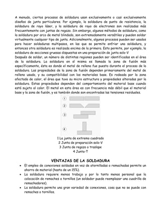 A menudo, ciertos procesos de soldadura usan exclusivamente o casi exclusivamente
diseños de junta particulares. Por ejemplo, la soldadura de punto de resistencia, la
soldadura de rayo láser, y la soldadura de rayo de electrones son realizadas más
frecuentemente con juntas de regazo. Sin embargo, algunos métodos de soldadura, como
la soldadura por arco de metal blindado, son extremadamente versátiles y pueden soldar
virtualmente cualquier tipo de junta. Adicionalmente, algunos procesos pueden ser usados
para hacer soldaduras multipasos, en las que se permite enfriar una soldadura, y
entonces otra soldadura es realizada encima de la primera. Esto permite, por ejemplo, la
soldadura de secciones gruesas dispuestas en una preparación de junta solo-V
Después de soldar, un número de distintas regiones pueden ser identificadas en el área
de la soldadura. La soldadura en sí misma es llamada la zona de fusión más
específicamente, ésta es donde el metal de relleno fue puesto durante el proceso de la
soldadura. Las propiedades de la zona de fusión dependen primariamente del metal de
relleno usado, y su compatibilidad con los materiales base. Es rodeada por la zona
afectada de calor, el área que tuvo su micro estructura y propiedades alteradas por la
soldadura. Estas propiedades dependen del comportamiento del material base cuando
está sujeto al calor. El metal en esta área es con frecuencia más débil que el material
base y la zona de fusión, y es también donde son encontradas las tensiones residuales.




                            1 La junta de extremo cuadrado
                             2 Junta de preparación solo-V
                              3 Junta de regazo o traslape
                                       4 Junta-T

                        VENTAJAS DE LA SOLDADURA
      El empleo de conexiones soldadas en vez de atornilladas o remachadas permite un
       ahorro de material (hasta de un 15%).
      La soldadura requiere menos trabajo y por lo tanto menos personal que la
       colocación de remaches o tornillos (un soldador puede reemplazar una cuadrilla de
       remachadores).
      La soldadura permite una gran variedad de conexiones, cosa que no se puede con
       remaches o tornillos.
 
