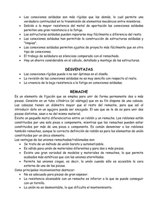    Las conexiones soldadas son más rígidas que las demás, lo cual permite una
       verdadera continuidad en la transmisión de elementos mecánicos entre miembros.
      Debido a la mayor resistencia del metal de aportación las conexiones soldadas
       permiten una gran resistencia a la fatiga.
      Las estructuras soldadas pueden repararse muy fácilmente a diferencia del resto.
      Las conexiones soldadas han permitido la construcción de estructuras soldadas y
       "limpias".
      Las conexiones soldadas permiten ajustes de proyecto más fácilmente que en otro
       tipo de conexiones.
      El trabajo de soldadura es silencioso comparado con el remachado.
      Hay un ahorro considerable en el cálculo, detallado y montaje de las estructuras.

                                    DESVENTAJAS
      Las conexiones rígidas puede n no ser óptimas en el diseño.
      La revisión de las conexiones soldadas no es muy sencillo con respecto al resto.
      La creencia de la baja resistencia a la fatiga en conexiones soldadas.

                                       REMACHE
Es un elemento de fijación que se emplea para unir de forma permanente dos o más
piezas. Consiste en un tubo cilíndrico (el vástago) que en su fin dispone de una cabeza.
Las cabezas tienen un diámetro mayor que el resto del remache, para que así al
introducir éste en un agujero pueda ser encajado. El uso que se le da es para unir dos
piezas distintas, sean o no del mismo material.
Existe un pequeño matiz diferenciativo entre un roblón y un remache. Los roblones están
constituidos por una sola pieza o componente, mientras que los remaches pueden estar
constituidos por más de una pieza o componente. Es común denominar a los roblones
también remaches, aunque la correcta definición de roblón es para los elementos de unión
constituidos por un único elemento.
Las ventajas de las uniones remachadas/roblonadas son:
    Se trata de un método de unión barato y automatizable.
    Es válido para unión de materiales diferentes y para dos o más piezas.
    Existe una gran variedad de modelos y materiales de remaches, lo que permite
      acabados más estéticos que con las uniones atornilladas.
    Permite las uniones ciegas, es decir, la unión cuando sólo es accesible la cara
      externa de una de las piezas.
Como principales inconvenientes destacar:
    No es adecuado para piezas de gran espesor.
    La resistencia alcanzable con un remache es inferior a la que se puede conseguir
      con un tornillo.
    La unión no es desmontable, lo que dificulta el mantenimiento.
 