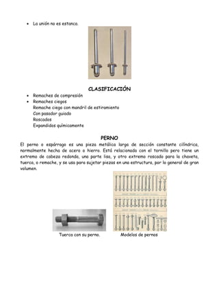    La unión no es estanca.




                                  CLASIFICACIÓN
      Remaches de compresión
      Remaches ciegos
       Remache ciego con mandril de estiramiento
       Con pasador guiado
       Roscados
       Expandidos químicamente

                                           PERNO
El perno o espárrago es una pieza metálica larga de sección constante cilíndrica,
normalmente hecha de acero o hierro. Está relacionada con el tornillo pero tiene un
extremo de cabeza redonda, una parte lisa, y otro extremo roscado para la chaveta,
tuerca, o remache, y se usa para sujetar piezas en una estructura, por lo general de gran
volumen.




                    Tuerca con su perno.           Modelos de pernos
 