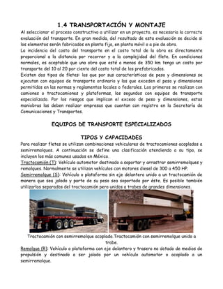 1.4 TRANSPORTACIÓN Y MONTAJE
Al seleccionar el proceso constructivo a utilizar en un proyecto, es necesaria la correcta
evaluación del transporte. En gran medida, del resultado de esta evaluación se decide si
los elementos serán fabricados en planta fija, en planta móvil o a pie de obra.
La incidencia del costo del transporte en el costo total de la obra es directamente
proporcional a la distancia por recorrer y a la complejidad del flete. En condiciones
normales, es aceptable que una obra que esté a menos de 350 km tenga un costo por
transporte del 10 al 20 por ciento del costo total de los prefabricados.
Existen dos tipos de fletes: los que por sus características de peso y dimensiones se
ejecutan con equipos de transporte ordinario y los que exceden el peso y dimensiones
permitidos en las normas y reglamentos locales o federales. Los primeros se realizan con
camiones o tractocamiones y plataformas, los segundos con equipos de transporte
especializado. Por los riesgos que implican el exceso de peso y dimensiones, estas
maniobras las deben realizar empresas que cuentan con registro en la Secretaría de
Comunicaciones y Transportes.

               EQUIPOS DE TRANSPORTE ESPECIALIZADOS

                             TIPOS Y CAPACIDADES
Para realizar fletes se utilizan combinaciones vehiculares de tractocamiones acoplados a
semirremolques. A continuación se define una clasificación atendiendo a su tipo, se
incluyen los más comunes usados en México.
Tractocamión (T): Vehículo automotor destinado a soportar y arrastrar semirremolques y
remolques. Normalmente se utilizan vehículos con motores diesel de 300 a 450 HP.
Semirremolque (S): Vehículo o plataforma sin eje delantero unido a un tractocamión de
manera que sea jalado y parte de su peso sea soportado por éste. Es posible también
utilizarlos separados del tractocamión pero unidos a trabes de grandes dimensiones.




   Tractocamión con semirremolque acoplado.Tractocamión con semirremolque unido a
                                        trabe.
Remolque (R): Vehículo o plataforma con eje delantero y trasero no dotado de medios de
propulsión y destinado a ser jalado por un vehículo automotor o acoplado a un
semirremolque.
 
