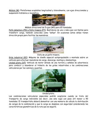 Módulo (M): Plataformas acoplables longitudinal y lateralmente, con ejes direccionales y
suspensión hidráulica o neumática.




                  Módulo direccional de 5 ejes (M5) para 65 toneladas.
Patín delantero (PD) y Patín trasero (PT): Bastidores de uno o más ejes con llantas para
transferir carga, también conocidos como “dollys”. En ocasiones estos dollys tienen
dirección propia para facilitar las maniobras.




                                Vista de un patín trasero.
Grúa industrial (GI): Máquina de diseño especial autopropulsable o montada sobre un
vehículo para efectuar maniobras de carga, descarga, montaje y desmontaje.
Unidad piloto (UP): Vehículo de motor dotado de una torreta y señales de advertencia
para conducir y abanderar el tránsito de las grúas industriales o las combinaciones
vehiculares por los caminos y puentes.




                                     Unidad piloto.
Las combinaciones vehiculares especiales podrán aceptarse cuando se trate del
transporte de carga indivisible (es decir, una sola viga) con peso útil menor a 90
toneladas. El transportista deberá demostrar con una memoria de cálculo la distribución
de cargas de la combinación y que la carga se desplaza con seguridad considerando las
características geométricas de la ruta que se seguirá.
 