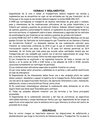 NORMAS Y REGLAMENTOS
Dependiendo de la ruta a tomar el transportista deberá respetar las normas y
reglamentos que se encuentren en vigor en las entidades por las que transitará, de tal
forma que si los viajes no son locales deberá respetar la norma NOM-040-SCT-
2-1995 que corresponde al transporte de objetos indivisibles de gran peso o volumen,
peso y dimensiones de las combinaciones vehiculares de las grúas industriales y su
tránsito por caminos y puentes de jurisdicción federal. Además, deberá respetar la Ley
de caminos, puentes y autotransporte federal, el reglamento de autotransporte federal y
servicios auxiliares, el reglamento sobre el peso, dimensiones y capacidad de los vehículos
de autotransporte que transitan en los caminos y puentes de jurisdicción federal.
La norma NOM-012-SCT-2-1995 trata sobre el “Peso y Dimensiones Máximas con los que
pueden Circular los Vehículos de Autotransporte que Transitan en los Caminos y Puentes
de Jurisdicción Federal”. La dimensión máxima de una combinación vehicular para
transitar en condiciones ordinarias es 20.8 m por lo que al restarle la dimensión del
tractocamión resulta una pieza de 15.8 m. El peso útil máximo permitido es 26.4
toneladas, de tal forma que toda pieza que exceda estas cantidades tendrá que ser
transportada por una compañía que cuente con el servicio especializado de carga. Para
ello, la norma dicta restricciones. Entre las más importantes están:
1) Los transportes se sujetarán a los siguientes horarios: de lunes a viernes con luz
diurna y en la noche de 0:00 a 6:00 horas, y los sábados de 6:00 a 14:00; durante
vacaciones normalmente se restringen los permisos.
2) Las combinaciones vehiculares especiales no podrán transitar en convoy.
3) Las rutas deben estar previstas y señaladas en el permiso y sólo podrán modificarse
en caso de emergencia.
4) Dependiendo de las dimensiones deben llevar una o dos unidades piloto las cuales
deben conducir, abanderar y apoyar la logística de la transportación. Éstas deben cumplir
con una serie de especificaciones técnicas y de operación referentes a color, iluminación,
señalización, avisos y características físicas, entre otras.
5) En condiciones climatológicas adversas la combinación debe detenerse en un sitio
seguro hasta que éstas sean favorables para continuar.
6) Todas las unidades deberán transitar con las torretas y los faros principales
encendidos.
7) Dependiendo de la combinación vehicular y del tipo de carreteras, se especifican
velocidades máximas y cargas máximas por llanta y por eje; dependiendo de las cargas se
especifican otros aspectos como la distancia entre ejes internos y la altura del centro de
gravedad de la carga.

                                     SEGURIDAD
Para no correr riesgos es importante observar las disposiciones de señalización y
abanderamiento que exige la Secretaría de Comunicaciones y Transportes. Por su peso la
 