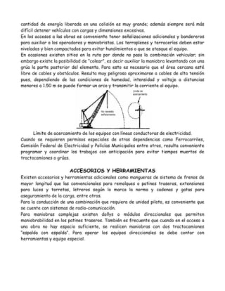 cantidad de energía liberada en una colisión es muy grande; además siempre será más
difícil detener vehículos con cargas y dimensiones excesivas.
En los accesos a las obras es conveniente tener señalizaciones adicionales y bandereros
para auxiliar a los operadores y maniobristas. Los terraplenes y terracerías deben estar
nivelados y bien compactados para evitar hundimientos o que se atasque el equipo.
En ocasiones existen sitios en la ruta por donde no pasa la combinación vehicular; sin
embargo existe la posibilidad de “colear”, es decir auxiliar la maniobra levantando con una
grúa la parte posterior del elemento. Para esto es necesario que el área cercana esté
libre de cables y obstáculos. Resulta muy peligroso aproximarse a cables de alta tensión
pues, dependiendo de las condiciones de humedad, intensidad y voltaje a distancias
menores a 1.50 m se puede formar un arco y transmitir la corriente al equipo.




      Límite de acercamiento de los equipos con líneas conductoras de electricidad.
Cuando se requieren permisos especiales de otras dependencias como Ferrocarriles,
Comisión Federal de Electricidad y Policías Municipales entre otros, resulta conveniente
programar y coordinar los trabajos con anticipación para evitar tiempos muertos de
tractocamiones o grúas.

                        ACCESORIOS Y HERRAMIENTAS
Existen accesorios y herramientas adicionales como mangueras de sistema de frenos de
mayor longitud que las convencionales para remolques o patines traseros, extensiones
para luces y torretas, letreros según lo marca la norma y cadenas y gatas para
aseguramiento de la carga, entre otros.
Para la conducción de una combinación que requiera de unidad piloto, es conveniente que
se cuente con sistemas de radio-comunicación.
Para maniobras complejas existen dollys o módulos direccionales que permiten
maniobrabilidad en los patines traseros. También es frecuente que cuando en el acceso a
una obra no hay espacio suficiente, se realicen maniobras con dos tractocamiones
“espalda con espalda”. Para operar los equipos direccionales se debe contar con
herramientas y equipo especial.
 