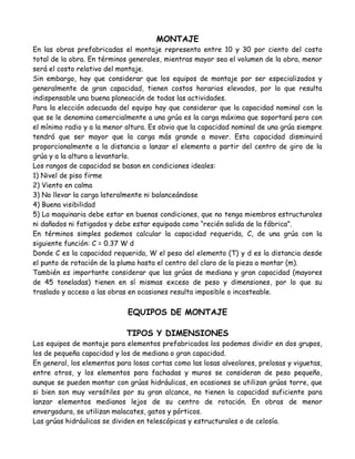 MONTAJE
En las obras prefabricadas el montaje representa entre 10 y 30 por ciento del costo
total de la obra. En términos generales, mientras mayor sea el volumen de la obra, menor
será el costo relativo del montaje.
Sin embargo, hay que considerar que los equipos de montaje por ser especializados y
generalmente de gran capacidad, tienen costos horarios elevados, por lo que resulta
indispensable una buena planeación de todas las actividades.
Para la elección adecuada del equipo hay que considerar que la capacidad nominal con la
que se le denomina comercialmente a una grúa es la carga máxima que soportará pero con
el mínimo radio y a la menor altura. Es obvio que la capacidad nominal de una grúa siempre
tendrá que ser mayor que la carga más grande a mover. Esta capacidad disminuirá
proporcionalmente a la distancia a lanzar el elemento a partir del centro de giro de la
grúa y a la altura a levantarlo.
Los rangos de capacidad se basan en condiciones ideales:
1) Nivel de piso firme
2) Viento en calma
3) No llevar la carga lateralmente ni balanceándose
4) Buena visibilidad
5) La maquinaria debe estar en buenas condiciones, que no tenga miembros estructurales
ni dañados ni fatigados y debe estar equipada como “recién salida de la fábrica”.
En términos simples podemos calcular la capacidad requerida, C, de una grúa con la
siguiente función: C = 0.37 W d
Donde C es la capacidad requerida, W el peso del elemento (T) y d es la distancia desde
el punto de rotación de la pluma hasta el centro del claro de la pieza a montar (m).
También es importante considerar que las grúas de mediana y gran capacidad (mayores
de 45 toneladas) tienen en sí mismas exceso de peso y dimensiones, por lo que su
traslado y acceso a las obras en ocasiones resulta imposible o incosteable.

                             EQUIPOS DE MONTAJE

                             TIPOS Y DIMENSIONES
Los equipos de montaje para elementos prefabricados los podemos dividir en dos grupos,
los de pequeña capacidad y los de mediana o gran capacidad.
En general, los elementos para losas cortas como las losas alveolares, prelosas y viguetas,
entre otros, y los elementos para fachadas y muros se consideran de peso pequeño,
aunque se pueden montar con grúas hidráulicas, en ocasiones se utilizan grúas torre, que
si bien son muy versátiles por su gran alcance, no tienen la capacidad suficiente para
lanzar elementos medianos lejos de su centro de rotación. En obras de menor
envergadura, se utilizan malacates, gatos y pórticos.
Las grúas hidráulicas se dividen en telescópicas y estructurales o de celosía.
 