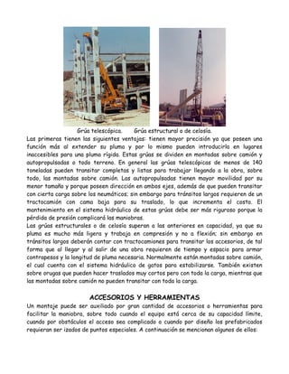 Grúa telescópica.    Grúa estructural o de celosía.
Las primeras tienen las siguientes ventajas: tienen mayor precisión ya que poseen una
función más al extender su pluma y por lo mismo pueden introducirla en lugares
inaccesibles para una pluma rígida. Estas grúas se dividen en montadas sobre camión y
autopropulsadas o todo terreno. En general las grúas telescópicas de menos de 140
toneladas pueden transitar completas y listas para trabajar llegando a la obra, sobre
todo, las montadas sobre camión. Las autopropulsadas tienen mayor movilidad por su
menor tamaño y porque poseen dirección en ambos ejes, además de que pueden transitar
con cierta carga sobre los neumáticos; sin embargo para tránsitos largos requieren de un
tractocamión con cama baja para su traslado, lo que incrementa el costo. El
mantenimiento en el sistema hidráulico de estas grúas debe ser más riguroso porque la
pérdida de presión complicará las maniobras.
Las grúas estructurales o de celosía superan a las anteriores en capacidad, ya que su
pluma es mucho más ligera y trabaja en compresión y no a flexión; sin embargo en
tránsitos largos deberán contar con tractocamiones para transitar los accesorios, de tal
forma que al llegar y al salir de una obra requieren de tiempo y espacio para armar
contrapesos y la longitud de pluma necesaria. Normalmente están montadas sobre camión,
el cual cuenta con el sistema hidráulico de gatos para estabilizarse. También existen
sobre orugas que pueden hacer traslados muy cortos pero con toda la carga, mientras que
las montadas sobre camión no pueden transitar con toda la carga.

                       ACCESORIOS Y HERRAMIENTAS
Un montaje puede ser auxiliado por gran cantidad de accesorios o herramientas para
facilitar la maniobra, sobre todo cuando el equipo está cerca de su capacidad límite,
cuando por obstáculos el acceso sea complicado o cuando por diseño los prefabricados
requieran ser izados de puntos especiales. A continuación se mencionan algunos de ellos:
 