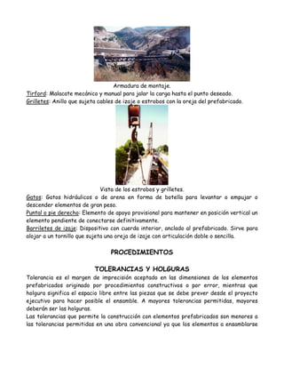 Armadura de montaje.
Tirford: Malacate mecánico y manual para jalar la carga hasta el punto deseado.
Grilletes: Anillo que sujeta cables de izaje o estrobos con la oreja del prefabricado.




                              Vista de los estrobos y grilletes.
Gatos: Gatos hidráulicos o de arena en forma de botella para levantar o empujar o
descender elementos de gran peso.
Puntal o pie derecho: Elemento de apoyo provisional para mantener en posición vertical un
elemento pendiente de conectarse definitivamente.
Barriletes de izaje: Dispositivo con cuerda interior, anclado al prefabricado. Sirve para
alojar a un tornillo que sujeta una oreja de izaje con articulación doble o sencilla.

                                 PROCEDIMIENTOS

                           TOLERANCIAS Y HOLGURAS
Tolerancia es el margen de imprecisión aceptado en las dimensiones de los elementos
prefabricados originado por procedimientos constructivos o por error, mientras que
holgura significa el espacio libre entre las piezas que se debe prever desde el proyecto
ejecutivo para hacer posible el ensamble. A mayores tolerancias permitidas, mayores
deberán ser las holguras.
Las tolerancias que permite la construcción con elementos prefabricados son menores a
las tolerancias permitidas en una obra convencional ya que los elementos a ensamblarse
 