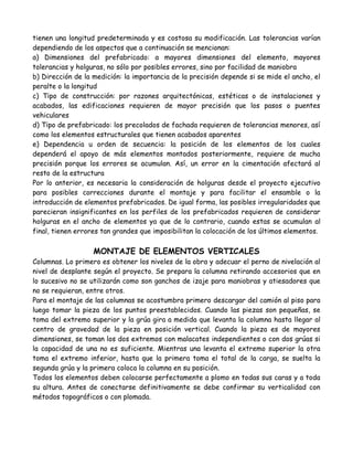 tienen una longitud predeterminada y es costosa su modificación. Las tolerancias varían
dependiendo de los aspectos que a continuación se mencionan:
a) Dimensiones del prefabricado: a mayores dimensiones del elemento, mayores
tolerancias y holguras, no sólo por posibles errores, sino por facilidad de maniobra
b) Dirección de la medición: la importancia de la precisión depende si se mide el ancho, el
peralte o la longitud
c) Tipo de construcción: por razones arquitectónicas, estéticas o de instalaciones y
acabados, las edificaciones requieren de mayor precisión que los pasos o puentes
vehiculares
d) Tipo de prefabricado: los precolados de fachada requieren de tolerancias menores, así
como los elementos estructurales que tienen acabados aparentes
e) Dependencia u orden de secuencia: la posición de los elementos de los cuales
dependerá el apoyo de más elementos montados posteriormente, requiere de mucha
precisión porque los errores se acumulan. Así, un error en la cimentación afectará al
resto de la estructura
Por lo anterior, es necesaria la consideración de holguras desde el proyecto ejecutivo
para posibles correcciones durante el montaje y para facilitar el ensamble o la
introducción de elementos prefabricados. De igual forma, las posibles irregularidades que
parecieran insignificantes en los perfiles de los prefabricados requieren de considerar
holguras en el ancho de elementos ya que de lo contrario, cuando estas se acumulan al
final, tienen errores tan grandes que imposibilitan la colocación de los últimos elementos.

                   MONTAJE DE ELEMENTOS VERTICALES
Columnas. Lo primero es obtener los niveles de la obra y adecuar el perno de nivelación al
nivel de desplante según el proyecto. Se prepara la columna retirando accesorios que en
lo sucesivo no se utilizarán como son ganchos de izaje para maniobras y atiesadores que
no se requieran, entre otros.
Para el montaje de las columnas se acostumbra primero descargar del camión al piso para
luego tomar la pieza de los puntos preestablecidos. Cuando las piezas son pequeñas, se
toma del extremo superior y la grúa gira a medida que levanta la columna hasta llegar al
centro de gravedad de la pieza en posición vertical. Cuando la pieza es de mayores
dimensiones, se toman los dos extremos con malacates independientes o con dos grúas si
la capacidad de una no es suficiente. Mientras una levanta el extremo superior la otra
toma el extremo inferior, hasta que la primera toma el total de la carga, se suelta la
segunda grúa y la primera coloca la columna en su posición.
Todos los elementos deben colocarse perfectamente a plomo en todas sus caras y a toda
su altura. Antes de conectarse definitivamente se debe confirmar su verticalidad con
métodos topográficos o con plomada.
 