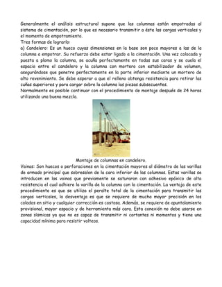 Generalmente el análisis estructural supone que las columnas están empotradas al
sistema de cimentación, por lo que es necesario transmitir a éste las cargas verticales y
el momento de empotramiento.
Tres formas de lograrlo:
a) Candelero: Es un hueco cuyas dimensiones en la base son poco mayores a las de la
columna a empotrar. Su refuerzo debe estar ligado a la cimentación. Una vez colocada y
puesta a plomo la columna, se acuña perfectamente en todas sus caras y se cuela el
espacio entre el candelero y la columna con mortero con estabilizador de volumen,
asegurándose que penetre perfectamente en la parte inferior mediante un mortero de
alto revenimiento. Se debe esperar a que el relleno obtenga resistencia para retirar las
cuñas superiores y para cargar sobre la columna las piezas subsecuentes.
Normalmente es posible continuar con el procedimiento de montaje después de 24 horas
utilizando una buena mezcla.




                             Montaje de columnas en candelero.
Vainas: Son huecos o perforaciones en la cimentación mayores al diámetro de las varillas
de armado principal que sobresalen de la cara inferior de las columnas. Estas varillas se
introducen en las vainas que previamente se saturaron con adhesivo epóxico de alta
resistencia el cual adhiere la varilla de la columna con la cimentación. La ventaja de este
procedimiento es que se utiliza el peralte total de la cimentación para transmitir las
cargas verticales, la desventaja es que se requiere de mucha mayor precisión en los
colados en sitio y cualquier corrección es costosa. Además, se requiere de apuntalamiento
provisional, mayor espacio y de herramienta más cara. Esta conexión no debe usarse en
zonas sísmicas ya que no es capaz de transmitir ni cortantes ni momentos y tiene una
capacidad mínima para resistir volteos.
 