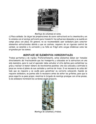 Montaje de columnas en vaina.
c) Placa soldada: Se dejan las preparaciones de acero estructural en la cimentación y en
la columna con el anclaje suficiente para transmitir los esfuerzos deseados y se suelda en
campo placa con placa. En general, no es recomendable usar soldadura para conectar
elementos estructurales debido a que es costoso, requiere de un riguroso control de
calidad, es sensible a la corrosión y su falla es frágil ante cargas dinámicas como las
originadas por los sismos.

                MONTAJE DE ELEMENTOS HORIZONTALES
Trabes portantes y de rigidez. Preferentemente, estos elementos deben ser tomados
directamente del tractocamión que los transporta y colocados en la estructura en una
sola maniobra, para lo cual el operador debe estudiar el sitio óptimo para estabilizar su
grúa y realizar el menor número de movimientos posibles. Una vez colocada y centrada la
pieza se revisa el plomo de sus costados y centros de trazo. Si es necesario se calza del
lado que se requiera y se acuña para garantizar su correcta colocación. Cuando se
requiere soldadura, se puntea sólo lo necesario antes de soltar los grilletes, para que la
pieza soporte su peso propio; mientras la brigada de montaje prosigue con otras piezas,
la de soldadura terminará los cordones según proyecto.




                             Montaje de columnas y trabes.
 